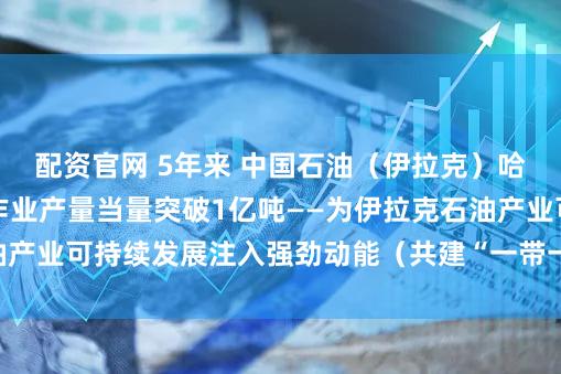 配资官网 5年来 中国石油（伊拉克）哈法亚公司累计油气作业产量当量突破1亿吨——为伊拉克石油产业可持续发展注入强劲动能（共建“一带一路”·第一现场）