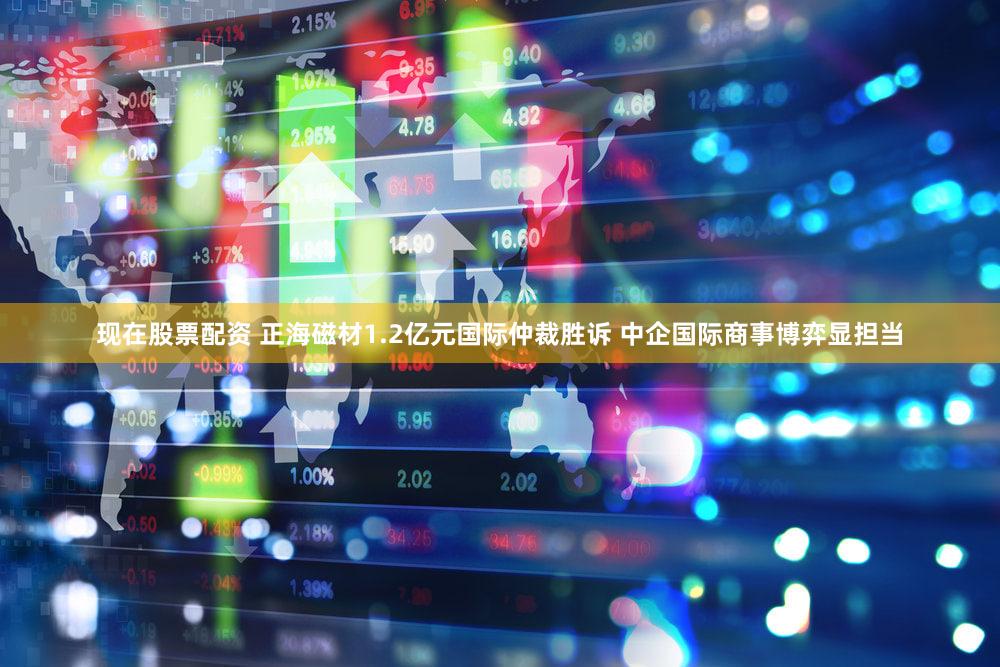 现在股票配资 正海磁材1.2亿元国际仲裁胜诉 中企国际商事博弈显担当