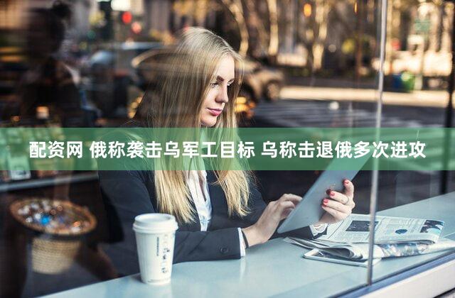 配资网 俄称袭击乌军工目标 乌称击退俄多次进攻