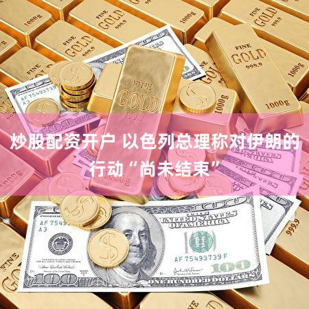 炒股配资开户 以色列总理称对伊朗的行动“尚未结束”