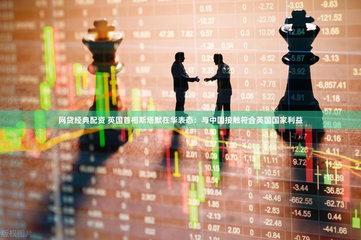 网贷经典配资 英国首相斯塔默在华表态：与中国接触符合英国国家利益