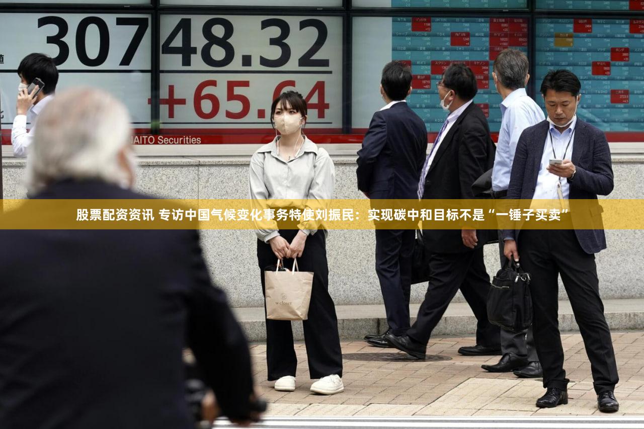 股票配资资讯 专访中国气候变化事务特使刘振民：实现碳中和目标不是“一锤子买卖”