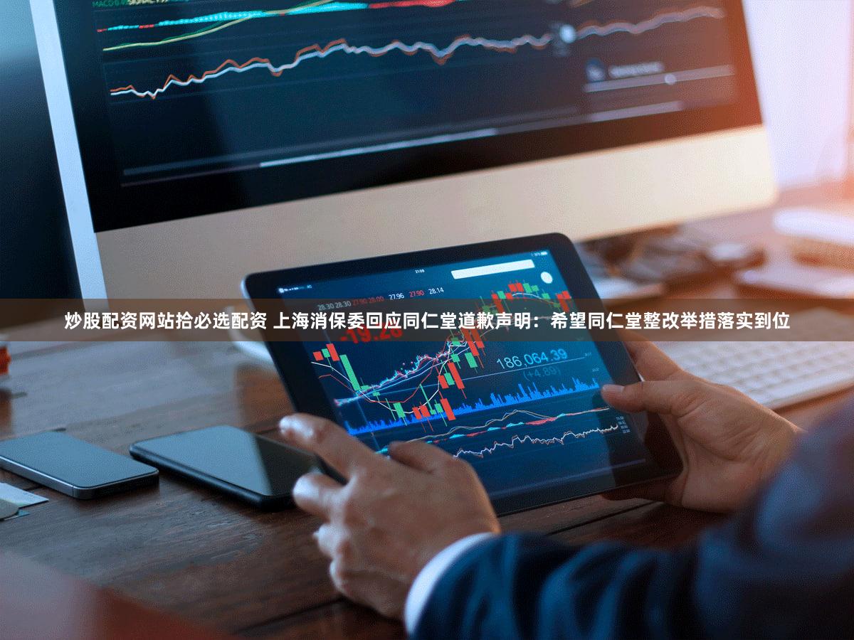 炒股配资网站拾必选配资 上海消保委回应同仁堂道歉声明：希望同仁堂整改举措落实到位
