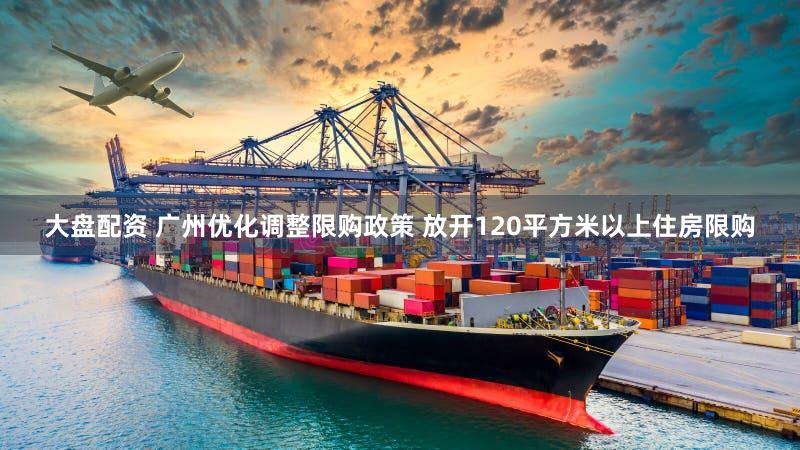 大盘配资 广州优化调整限购政策 放开120平方米以上住房限购