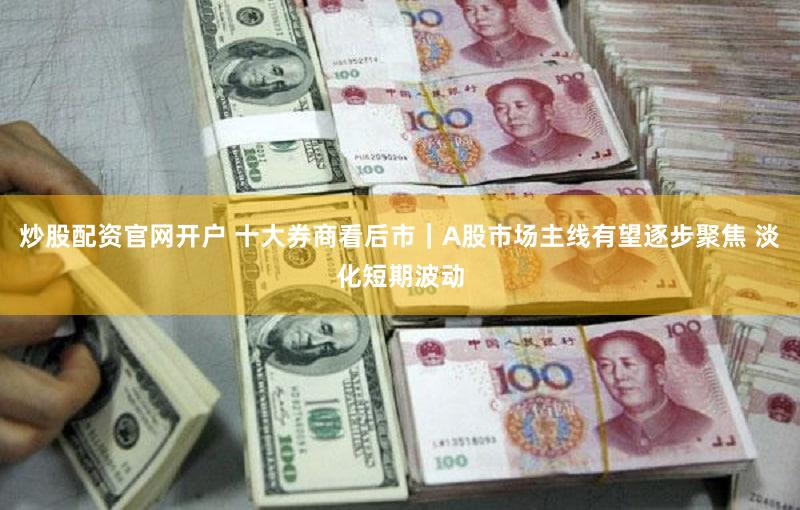 炒股配资官网开户 十大券商看后市｜A股市场主线有望逐步聚焦 淡化短期波动