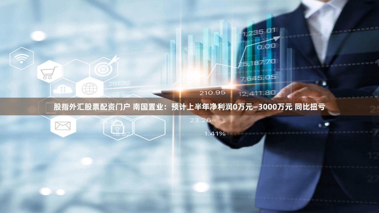 股指外汇股票配资门户 南国置业：预计上半年净利润0万元—3000万元 同比扭亏