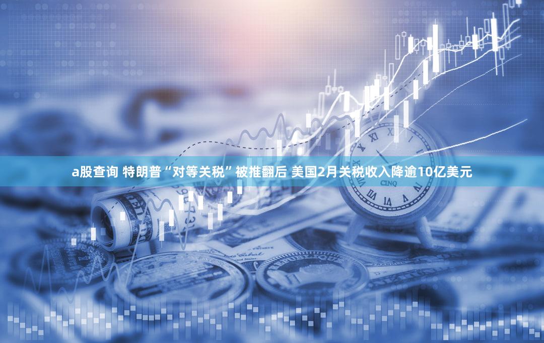a股查询 特朗普“对等关税”被推翻后 美国2月关税收入降逾10亿美元