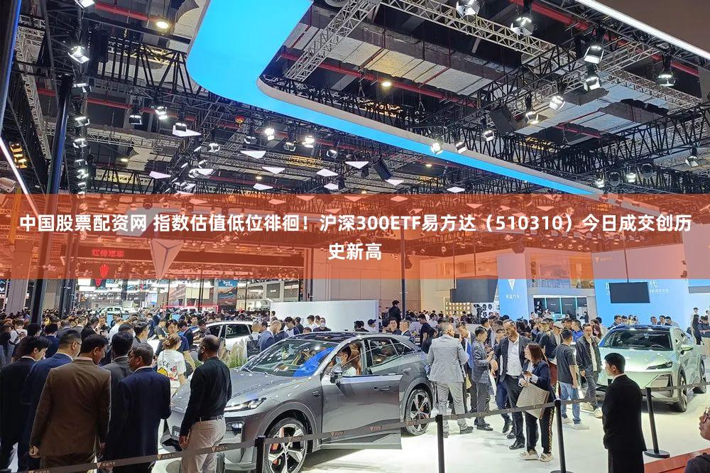 中国股票配资网 指数估值低位徘徊！沪深300ETF易方达（510310）今日成交创历史新高