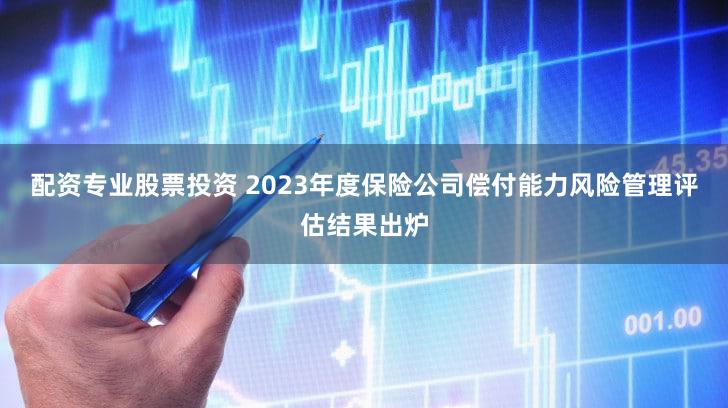 配资专业股票投资 2023年度保险公司偿付能力风险管理评估结果出炉