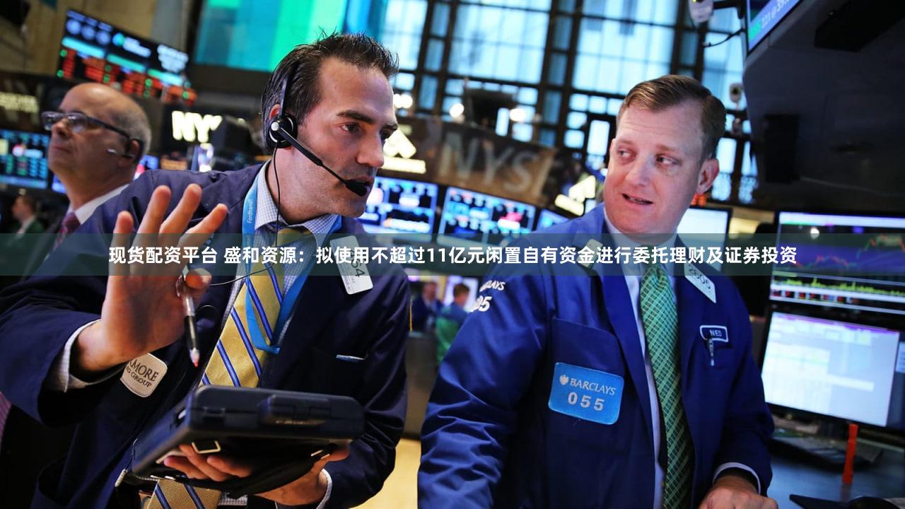 现货配资平台 盛和资源:拟使用不超过11亿元闲置自有资金进行委托理财及证券投资