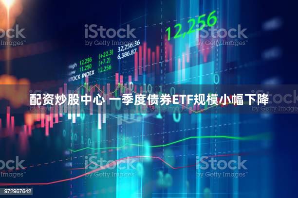 配资炒股中心 一季度债券ETF规模小幅下降