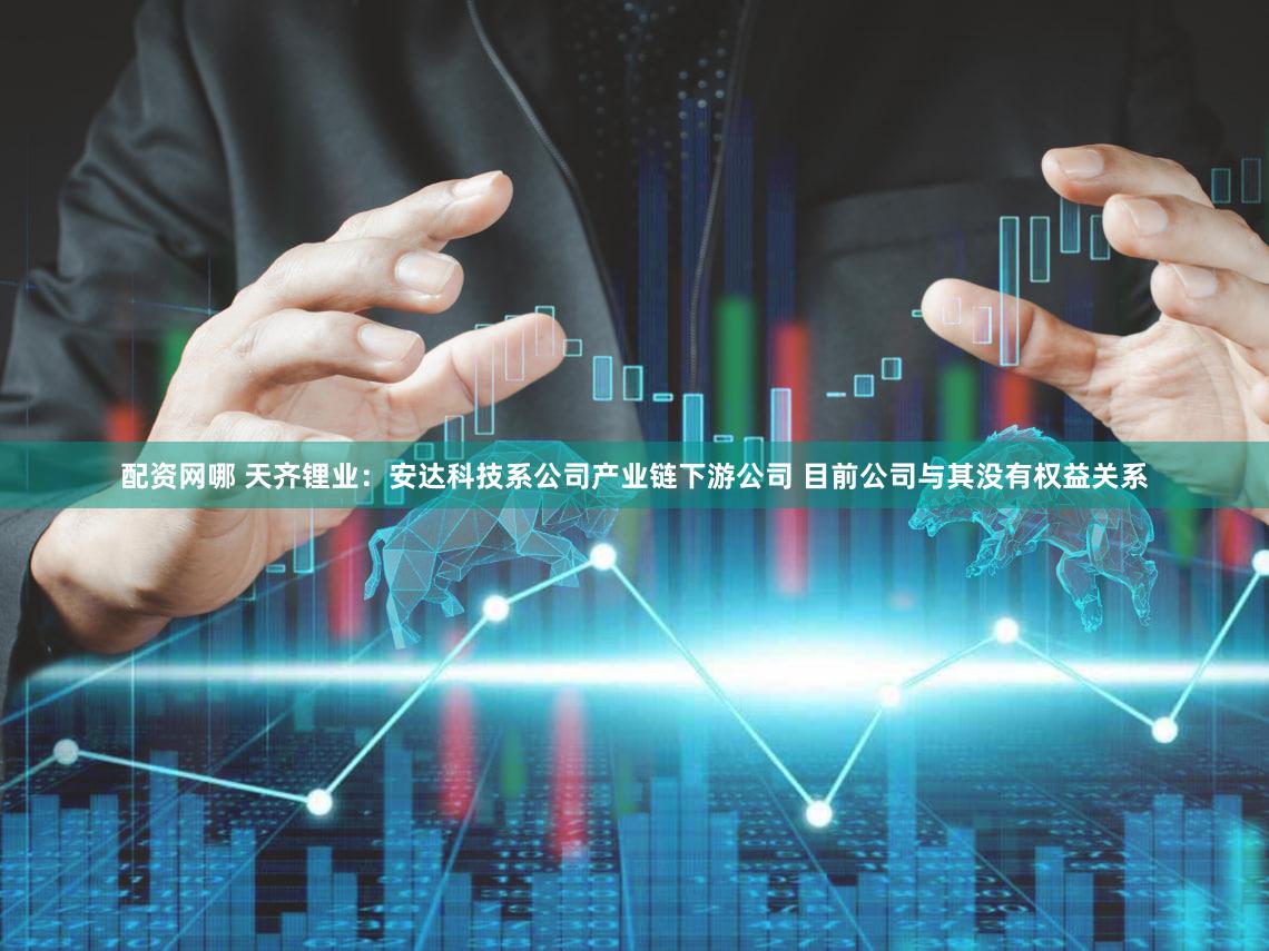 配资网哪 天齐锂业:安达科技系公司产业链下游公司 目前公司与其没有权益关系