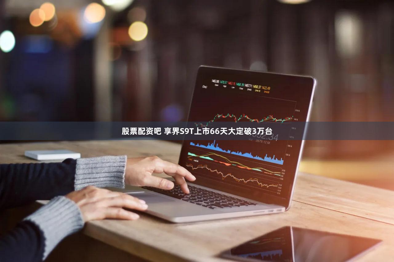 股票配资吧 享界S9T上市66天大定破3万台