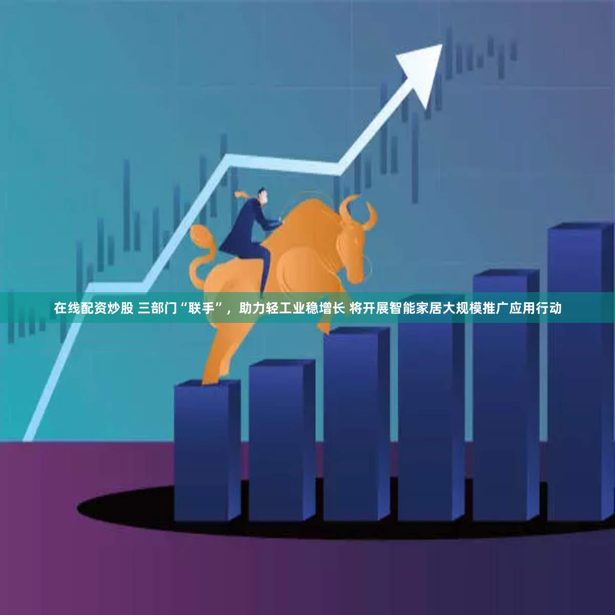 在线配资炒股 三部门“联手”,助力轻工业稳增长 将开展智能家居大规模推广应用行动