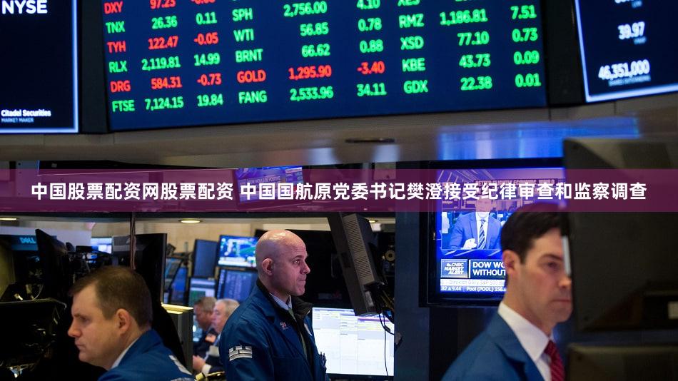 中国股票配资网股票配资 中国国航原党委书记樊澄接受纪律审查和监察调查