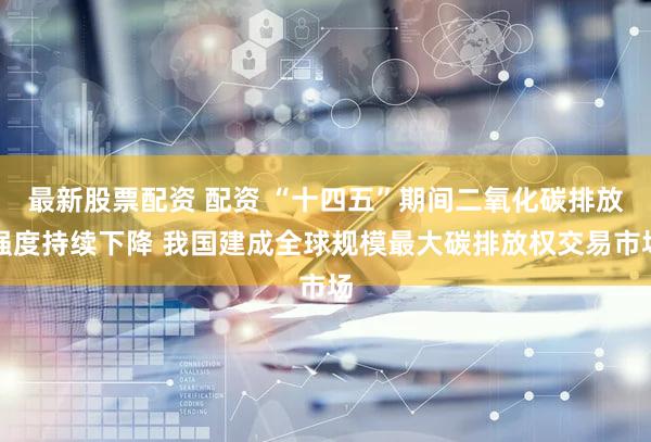 最新股票配资 配资 “十四五”期间二氧化碳排放强度持续下降 我国建成全球规模最大碳排放权交易市场