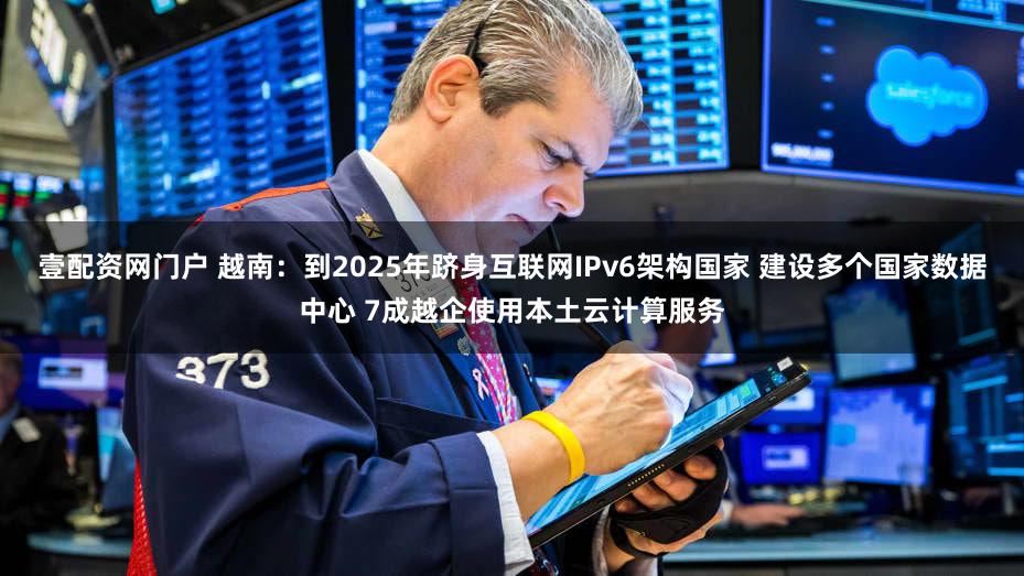 壹配资网门户 越南：到2025年跻身互联网IPv6架构国家 建设多个国家数据中心 7成越企使用本土云计算服务
