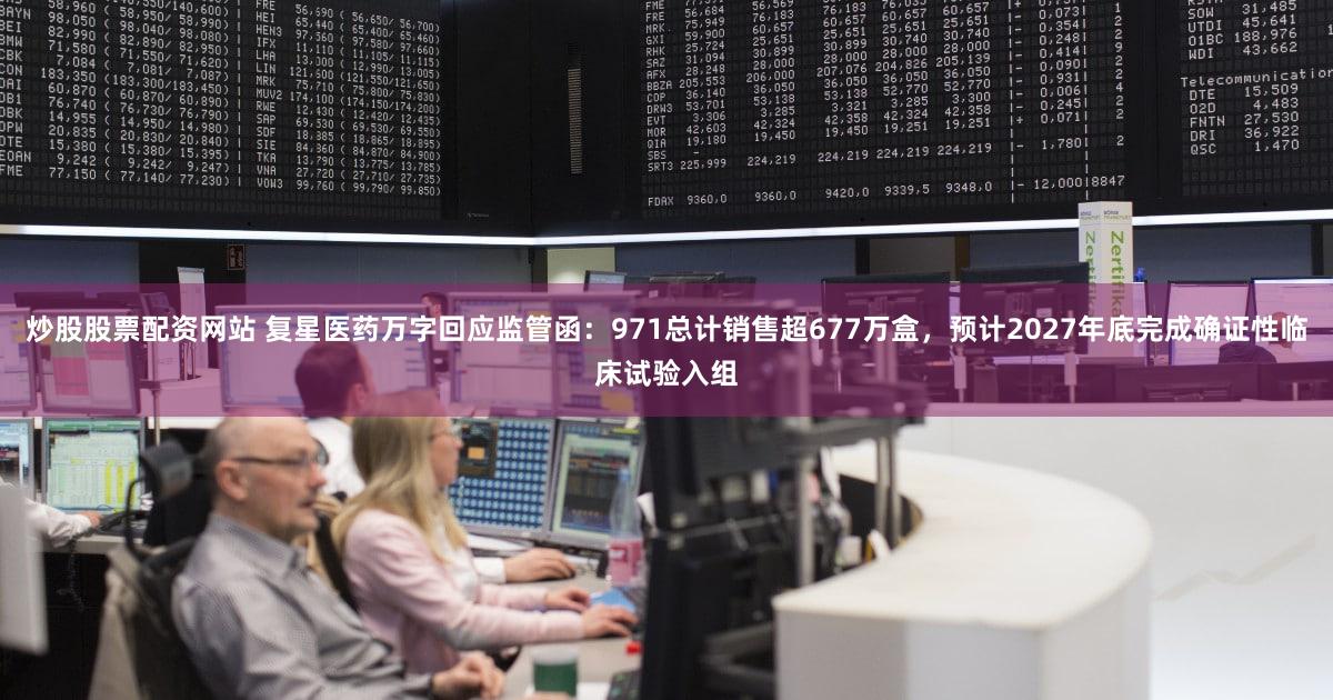 炒股股票配资网站 复星医药万字回应监管函：971总计销售超677万盒，预计2027年底完成确证性临床试验入组