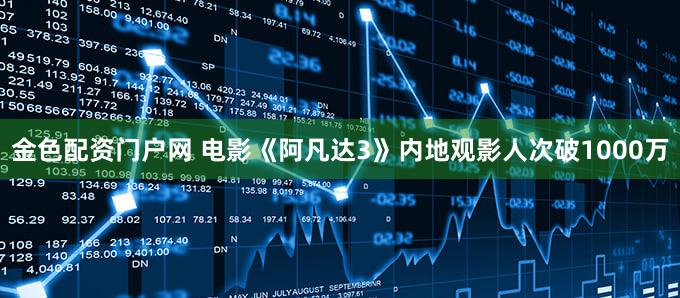 金色配资门户网 电影《阿凡达3》内地观影人次破1000万
