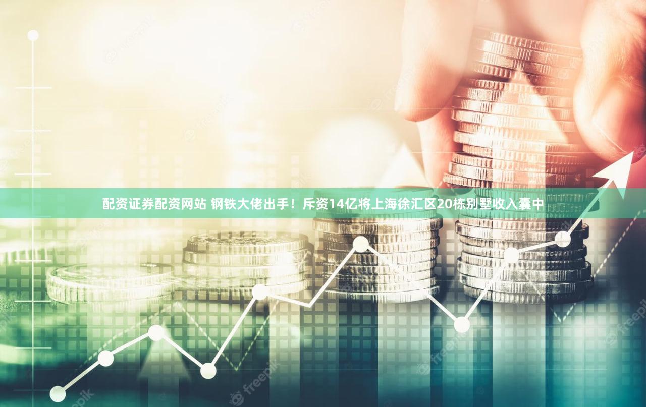 配资证券配资网站 钢铁大佬出手！斥资14亿将上海徐汇区20栋别墅收入囊中