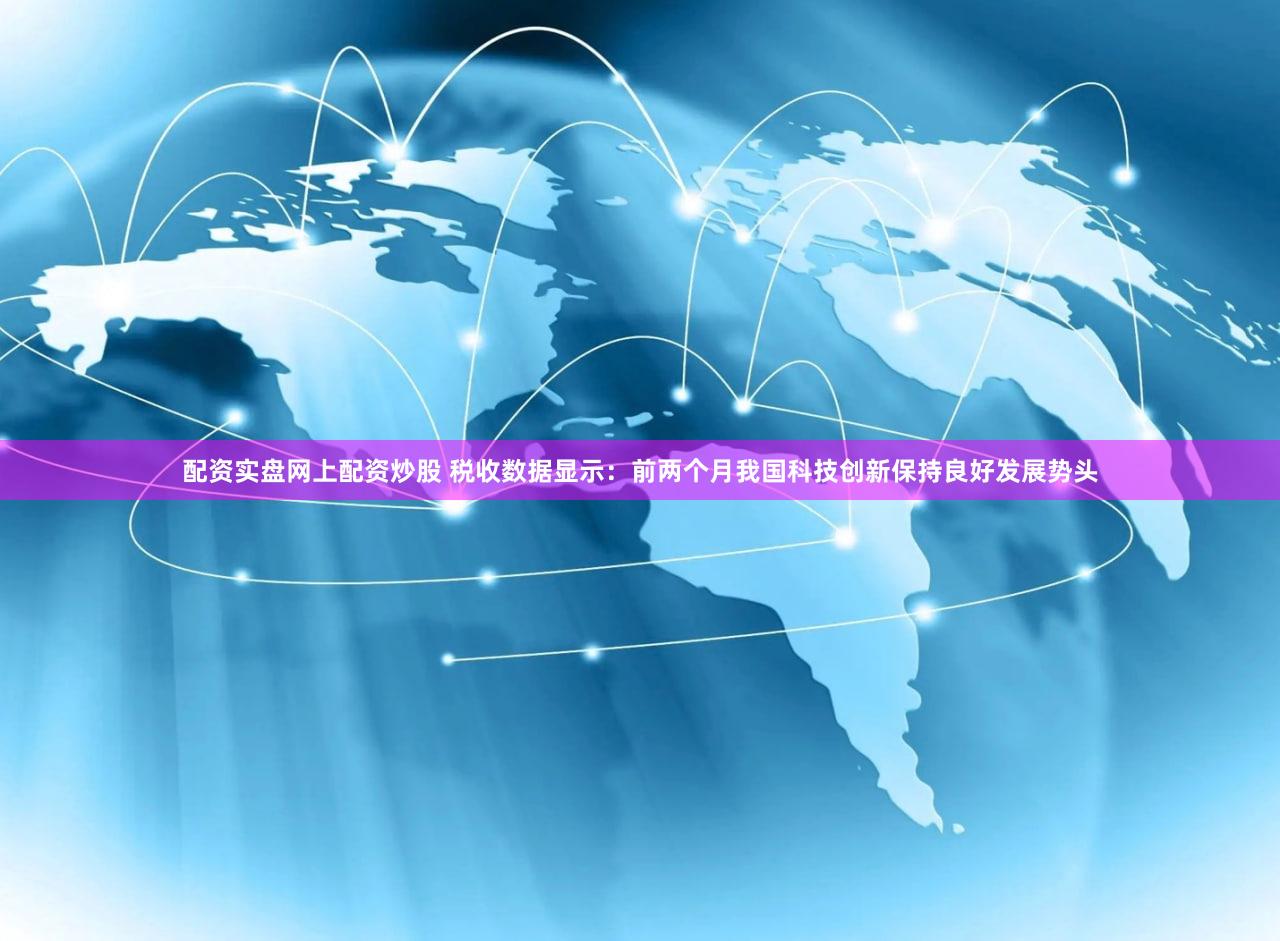 配资实盘网上配资炒股 税收数据显示：前两个月我国科技创新保持良好发展势头