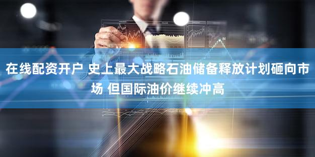 在线配资开户 史上最大战略石油储备释放计划砸向市场 但国际油价继续冲高