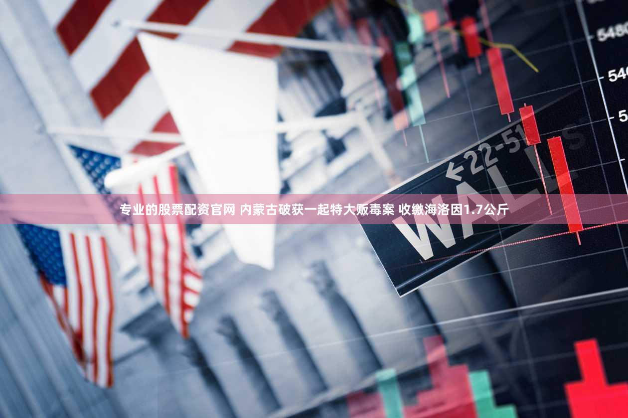 专业的股票配资官网 内蒙古破获一起特大贩毒案 收缴海洛因1.7公斤