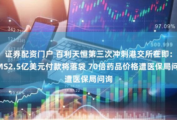 证券配资门户 百利天恒第三次冲刺港交所在即：BMS2.5亿美元付款将落袋 70倍药品价格遭医保局问询