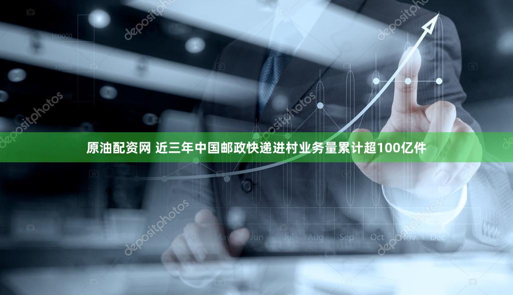 原油配资网 近三年中国邮政快递进村业务量累计超100亿件