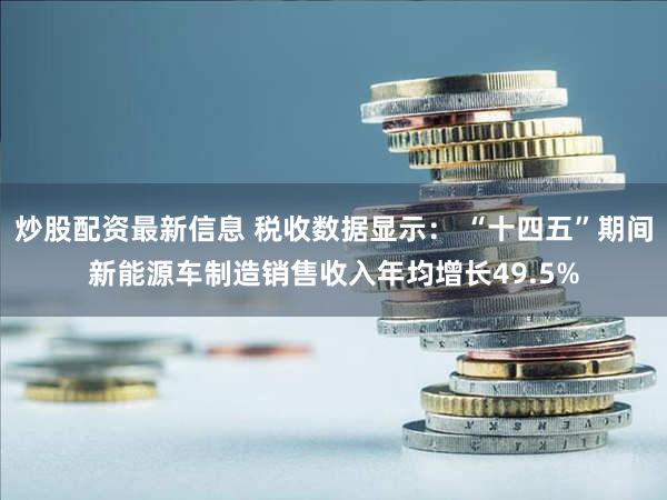 炒股配资最新信息 税收数据显示： “十四五”期间新能源车制造销售收入年均增长49.5%