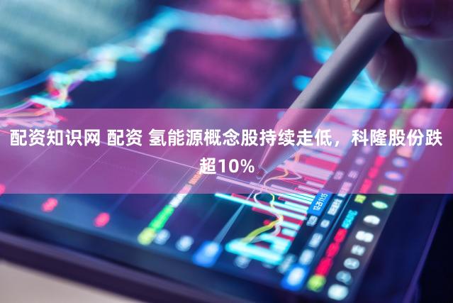 配资知识网 配资 氢能源概念股持续走低，科隆股份跌超10%